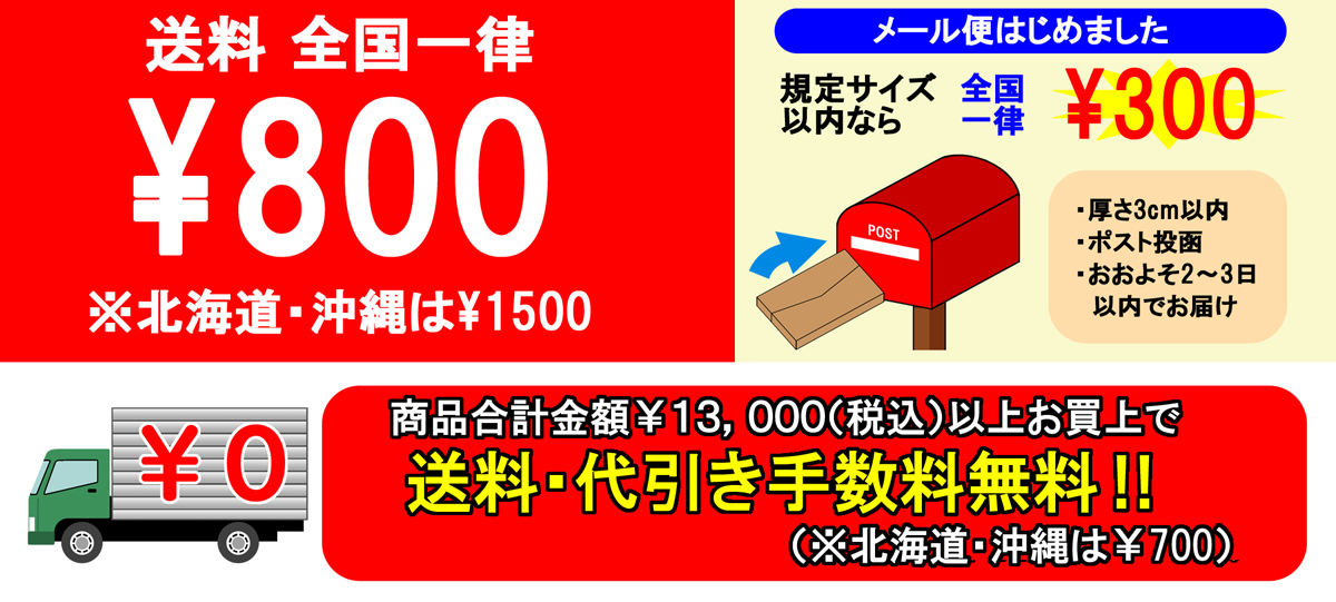 送料 全国一律￥800 ※北海道・沖縄は￥1500 メール便はじめました 規定サイズ以内なら 全国一律 ￥300 商品合計金額￥13,000(税込)以上お買上げで送料・代引き手数料無料！